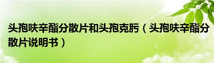 頭孢呋辛酯分散片和頭孢克肟（頭孢呋辛酯分散片說明書）