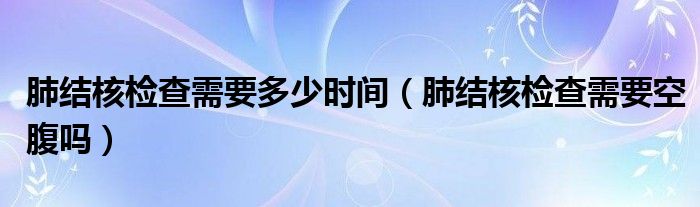 肺結(jié)核檢查需要多少時間（肺結(jié)核檢查需要空腹嗎）