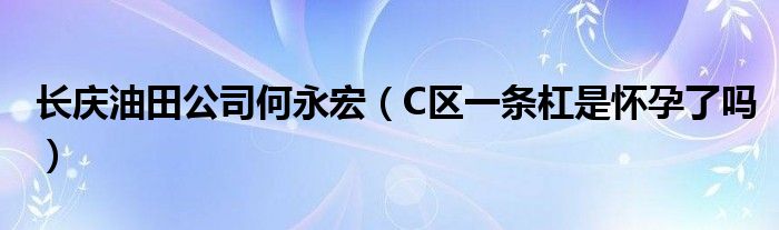 長(zhǎng)慶油田公司何永宏（C區(qū)一條杠是懷孕了嗎）