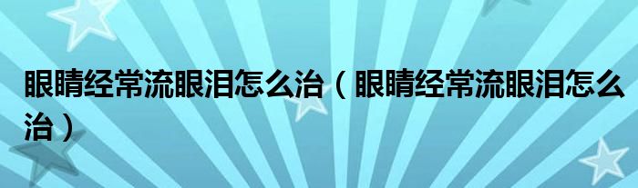 眼睛經(jīng)常流眼淚怎么治（眼睛經(jīng)常流眼淚怎么治）