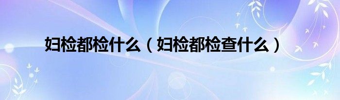 婦檢都檢什么（婦檢都檢查什么）