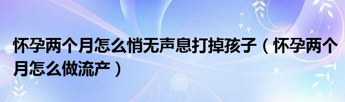 懷孕兩個(gè)月怎么悄無聲息打掉孩子（懷孕兩個(gè)月怎么做流產(chǎn)）