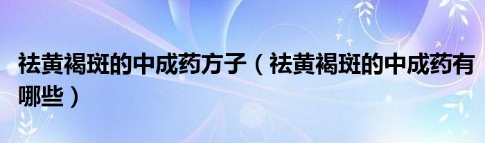 祛黃褐斑的中成藥方子（祛黃褐斑的中成藥有哪些）