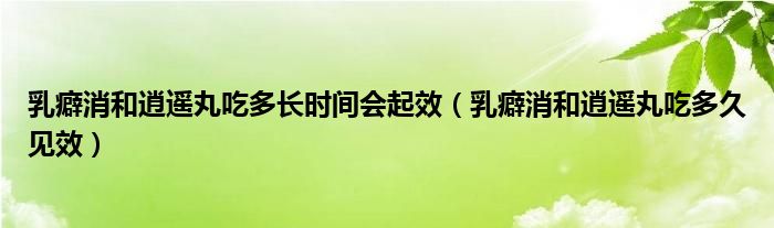 乳癖消和逍遙丸吃多長時間會起效（乳癖消和逍遙丸吃多久見效）