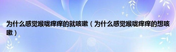 為什么感覺喉嚨癢癢的就咳嗽（為什么感覺喉嚨癢癢的想咳嗽）