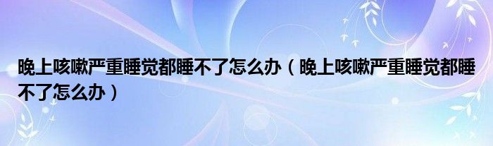 晚上咳嗽嚴重睡覺都睡不了怎么辦（晚上咳嗽嚴重睡覺都睡不了怎么辦）