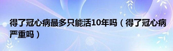 得了冠心病最多只能活10年嗎（得了冠心病嚴(yán)重嗎）