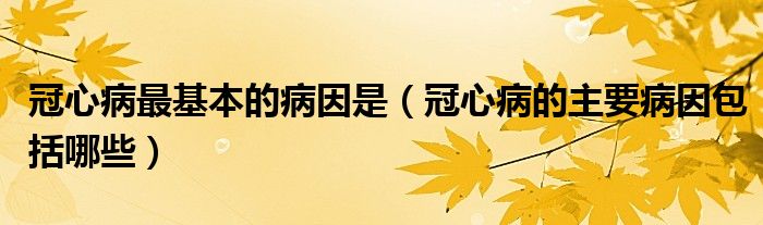 冠心病最基本的病因是（冠心病的主要病因包括哪些）