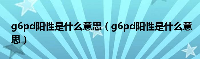 g6pd陽(yáng)性是什么意思（g6pd陽(yáng)性是什么意思）