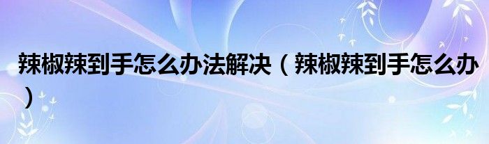 辣椒辣到手怎么辦法解決（辣椒辣到手怎么辦）