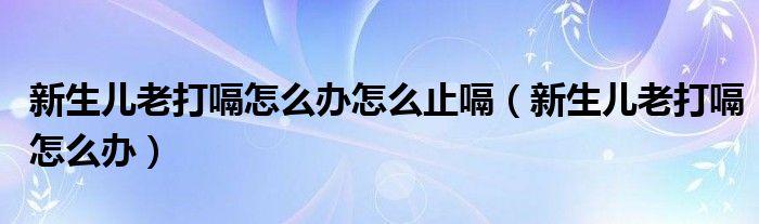 新生兒老打嗝怎么辦怎么止嗝（新生兒老打嗝怎么辦）