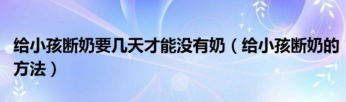 給小孩斷奶要幾天才能沒有奶（給小孩斷奶的方法）