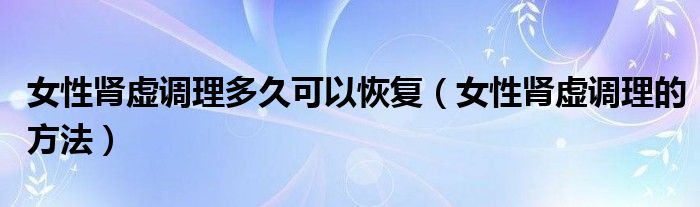 女性腎虛調(diào)理多久可以恢復(fù)（女性腎虛調(diào)理的方法）