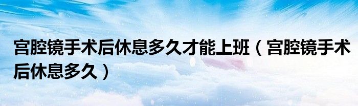 宮腔鏡手術后休息多久才能上班（宮腔鏡手術后休息多久）