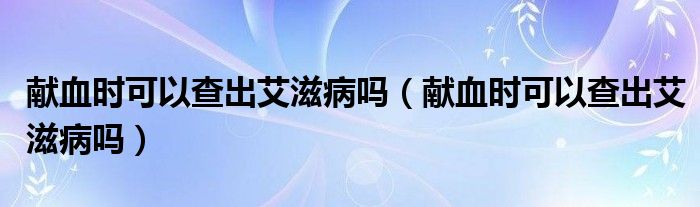 獻(xiàn)血時(shí)可以查出艾滋病嗎（獻(xiàn)血時(shí)可以查出艾滋病嗎）