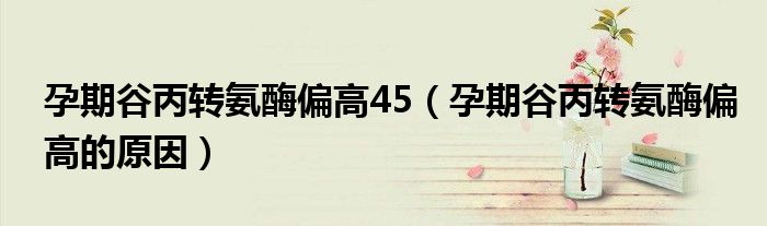 孕期谷丙轉(zhuǎn)氨酶偏高45（孕期谷丙轉(zhuǎn)氨酶偏高的原因）