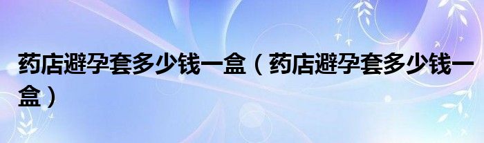 藥店避孕套多少錢一盒（藥店避孕套多少錢一盒）