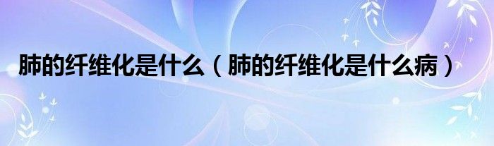 肺的纖維化是什么（肺的纖維化是什么病）