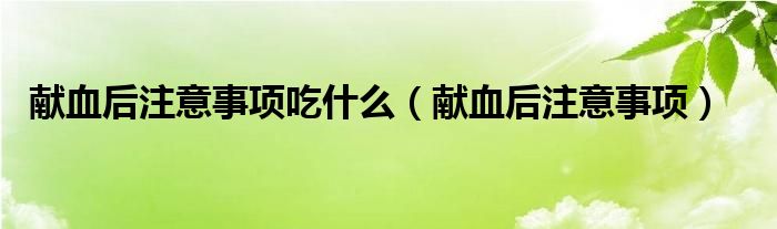 獻(xiàn)血后注意事項吃什么（獻(xiàn)血后注意事項）