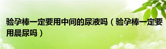 驗孕棒一定要用中間的尿液嗎（驗孕棒一定要用晨尿嗎）