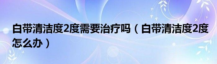 白帶清潔度2度需要治療嗎（白帶清潔度2度怎么辦）