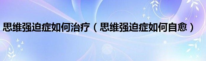 思維強迫癥如何治療（思維強迫癥如何自愈）