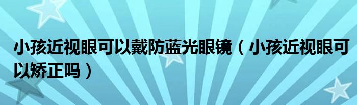 小孩近視眼可以戴防藍(lán)光眼鏡（小孩近視眼可以矯正嗎）