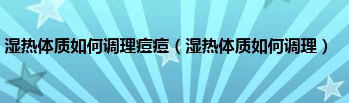 濕熱體質(zhì)如何調(diào)理痘痘（濕熱體質(zhì)如何調(diào)理）