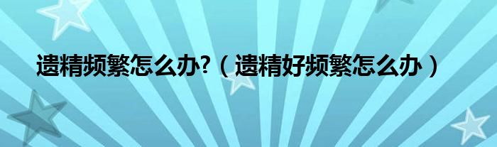 遺精頻繁怎么辦?（遺精好頻繁怎么辦）