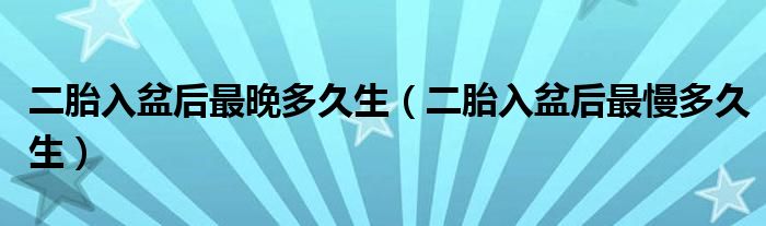 二胎入盆后最晚多久生（二胎入盆后最慢多久生）