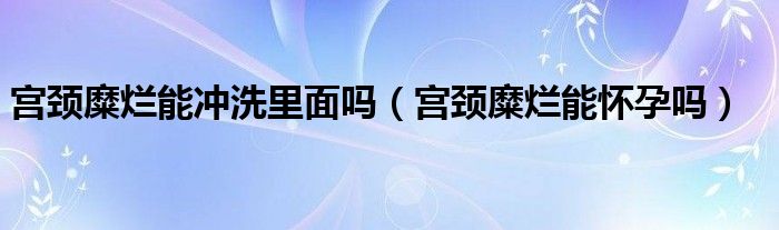 宮頸糜爛能沖洗里面嗎（宮頸糜爛能懷孕嗎）