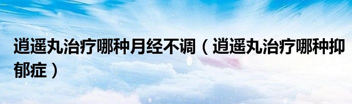 逍遙丸治療哪種月經(jīng)不調(diào)（逍遙丸治療哪種抑郁癥）