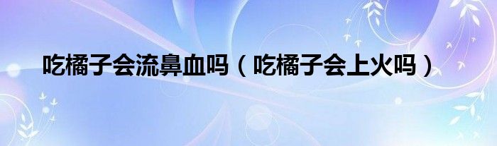 吃橘子會流鼻血嗎（吃橘子會上火嗎）