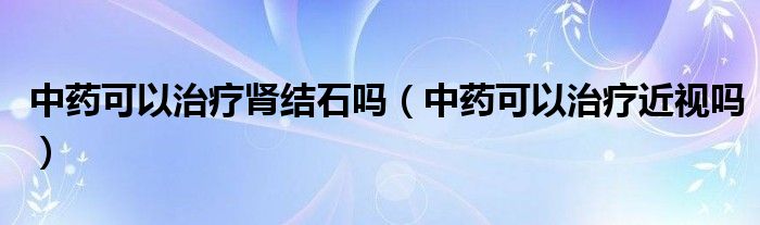 中藥可以治療腎結(jié)石嗎（中藥可以治療近視嗎）