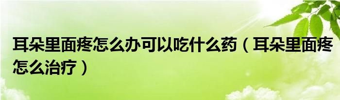 耳朵里面疼怎么辦可以吃什么藥（耳朵里面疼怎么治療）