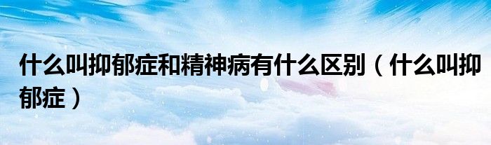 什么叫抑郁癥和精神病有什么區(qū)別（什么叫抑郁癥）