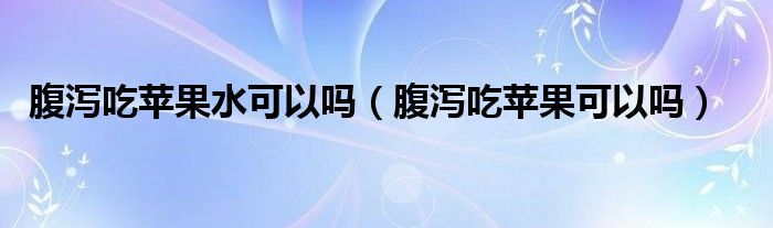 腹瀉吃蘋(píng)果水可以嗎（腹瀉吃蘋(píng)果可以嗎）