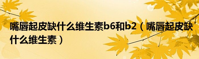 嘴唇起皮缺什么維生素b6和b2（嘴唇起皮缺什么維生素）