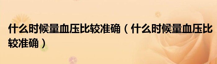 什么時(shí)候量血壓比較準(zhǔn)確（什么時(shí)候量血壓比較準(zhǔn)確）