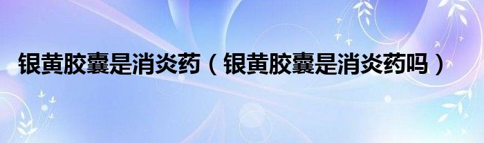 銀黃膠囊是消炎藥（銀黃膠囊是消炎藥嗎）