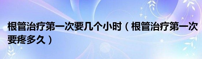 根管治療第一次要幾個(gè)小時(shí)（根管治療第一次要疼多久）