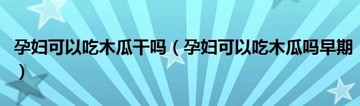 孕婦可以吃木瓜干嗎（孕婦可以吃木瓜嗎早期）