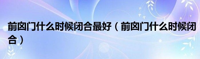 前囟門什么時(shí)候閉合最好（前囟門什么時(shí)候閉合）