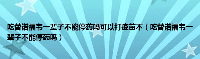 吃替諾福韋一輩子不能停藥嗎可以打疫苗不（吃替諾福韋一輩子不能停藥嗎）