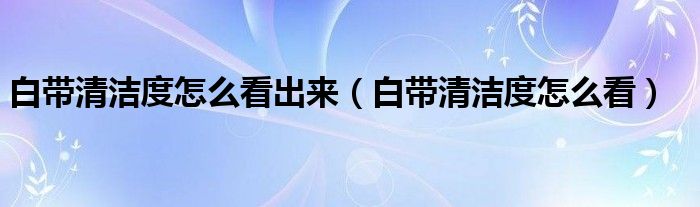 白帶清潔度怎么看出來（白帶清潔度怎么看）