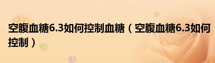 空腹血糖6.3如何控制血糖（空腹血糖6.3如何控制）