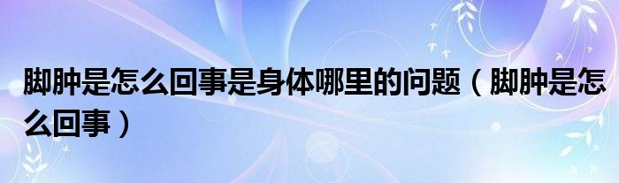 腳腫是怎么回事是身體哪里的問(wèn)題（腳腫是怎么回事）