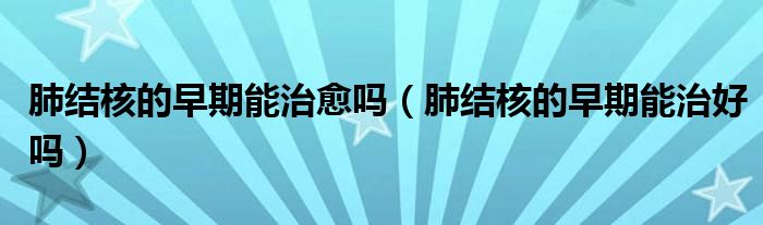 肺結(jié)核的早期能治愈嗎（肺結(jié)核的早期能治好嗎）