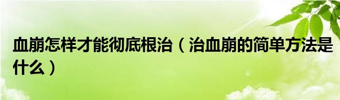 血崩怎樣才能徹底根治（治血崩的簡(jiǎn)單方法是什么）