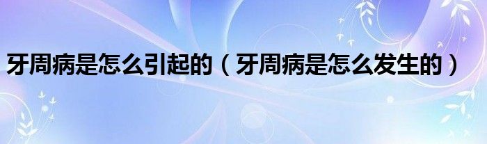 牙周病是怎么引起的（牙周病是怎么發(fā)生的）